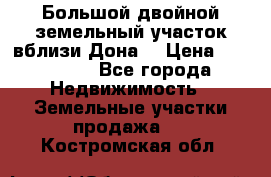  Большой двойной земельный участок вблизи Дона. › Цена ­ 760 000 - Все города Недвижимость » Земельные участки продажа   . Костромская обл.